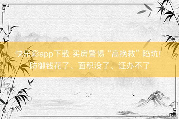 快乐彩app下载 买房警惕 “高挽救” 陷坑! 防御钱花了、面积没了、证办不了