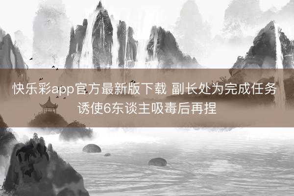 快乐彩app官方最新版下载 副长处为完成任务 诱使6东谈主吸毒后再捏