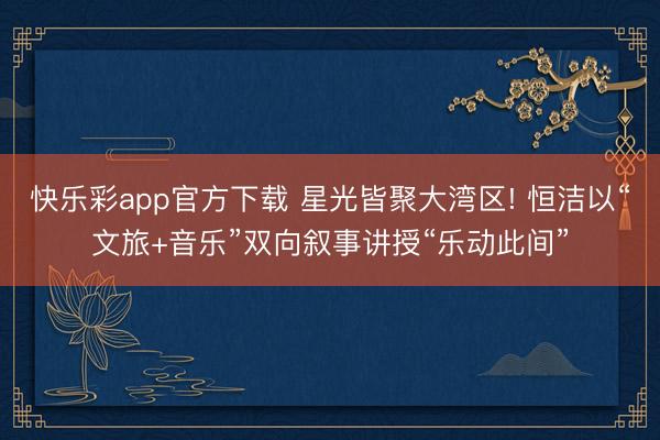 快乐彩app官方下载 星光皆聚大湾区! 恒洁以“文旅+音乐”双向叙事讲授“乐动此间”